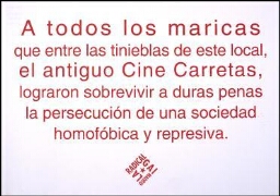 A todas los maricas que entre las tinieblas de este local, el antiguo Cine Carretas, lograron sobrevivir a duras penas, la persecución de una sociedad homofóbica y represiva
